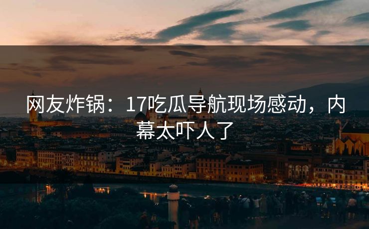 网友炸锅：17吃瓜导航现场感动，内幕太吓人了