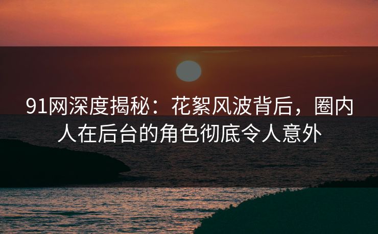 91网深度揭秘：花絮风波背后，圈内人在后台的角色彻底令人意外