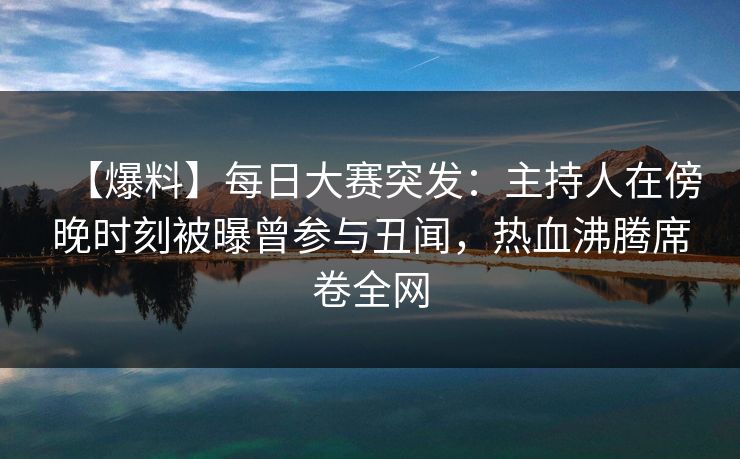 【爆料】每日大赛突发：主持人在傍晚时刻被曝曾参与丑闻，热血沸腾席卷全网