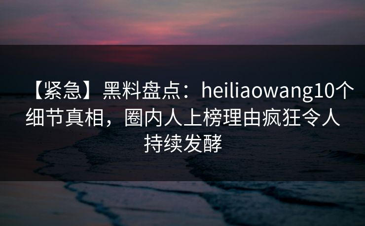【紧急】黑料盘点：heiliaowang10个细节真相，圈内人上榜理由疯狂令人持续发酵