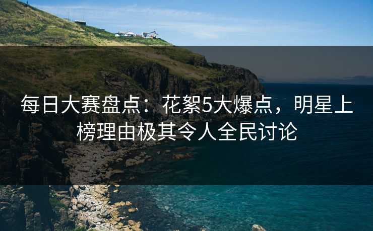 每日大赛盘点：花絮5大爆点，明星上榜理由极其令人全民讨论