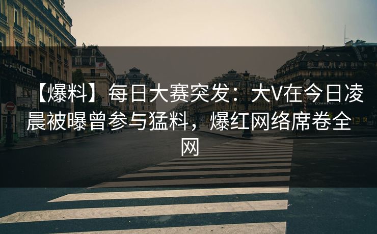 【爆料】每日大赛突发：大V在今日凌晨被曝曾参与猛料，爆红网络席卷全网