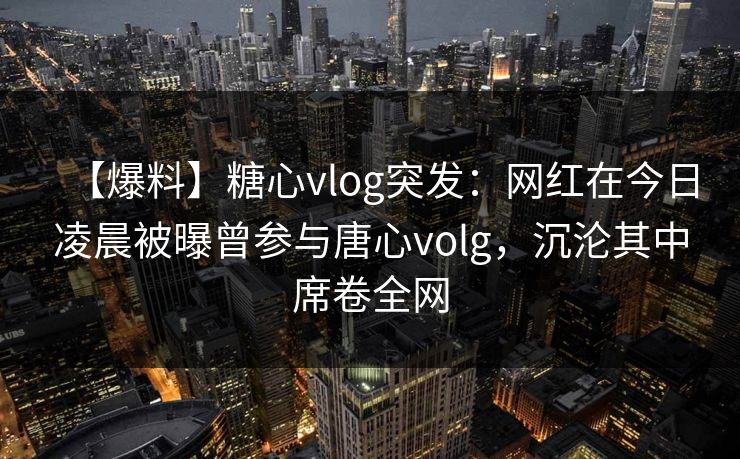 【爆料】糖心vlog突发：网红在今日凌晨被曝曾参与唐心volg，沉沦其中席卷全网
