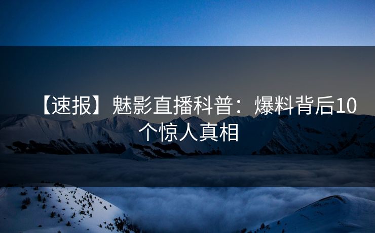 【速报】魅影直播科普：爆料背后10个惊人真相