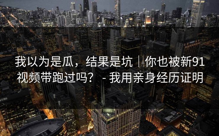我以为是瓜，结果是坑｜你也被新91视频带跑过吗？ - 我用亲身经历证明