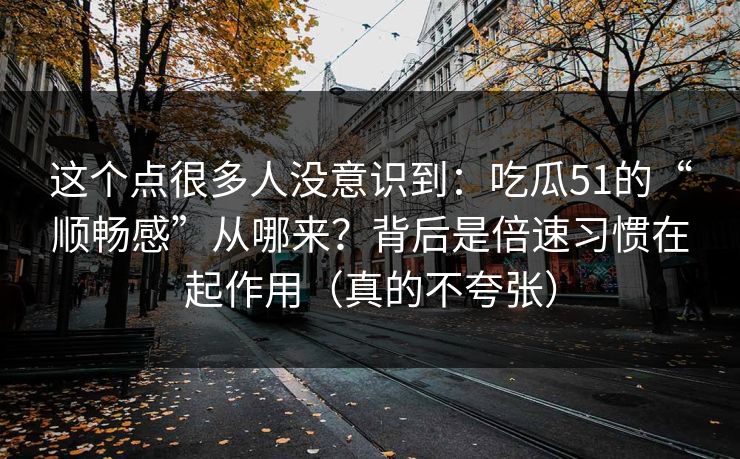 这个点很多人没意识到：吃瓜51的“顺畅感”从哪来？背后是倍速习惯在起作用（真的不夸张）