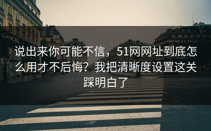 说出来你可能不信，51网网址到底怎么用才不后悔？我把清晰度设置这关踩明白了