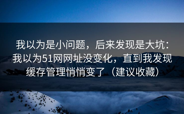 我以为是小问题,后来发现是大坑:我以为51网网址没变化,直到我发现缓存管理悄悄变了(建议收藏) 我以为是小问题,后来发现是大坑:我以为51网网址没变化,直到我发现缓存管理悄悄变了(建议收藏)