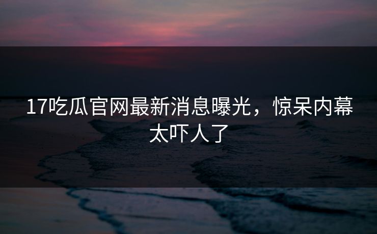 17吃瓜官网最新消息曝光，惊呆内幕太吓人了