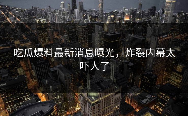 吃瓜爆料最新消息曝光，炸裂内幕太吓人了