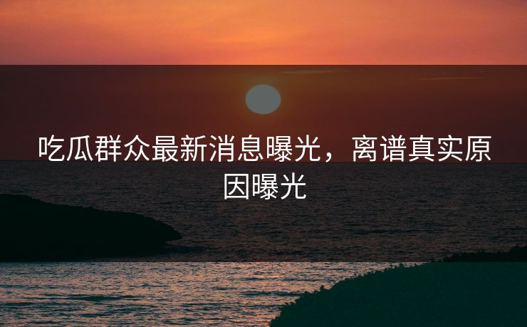 吃瓜群众最新消息曝光，离谱真实原因曝光