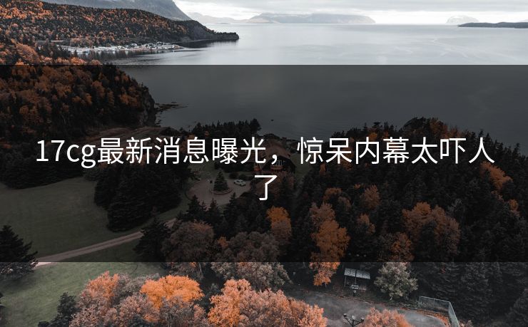17cg最新消息曝光，惊呆内幕太吓人了