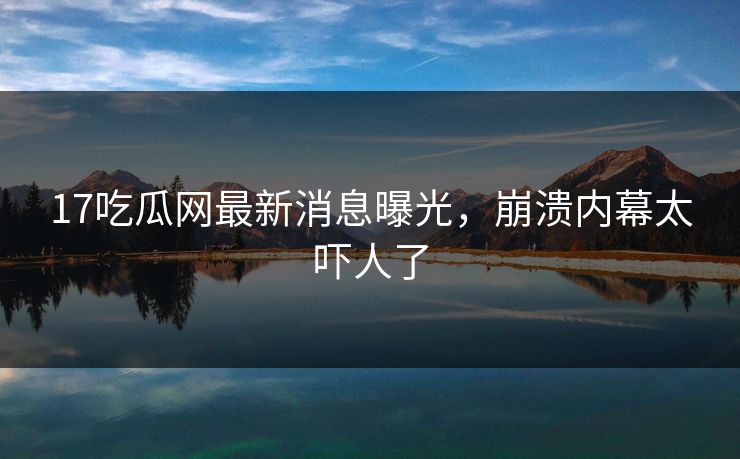 17吃瓜网最新消息曝光，崩溃内幕太吓人了