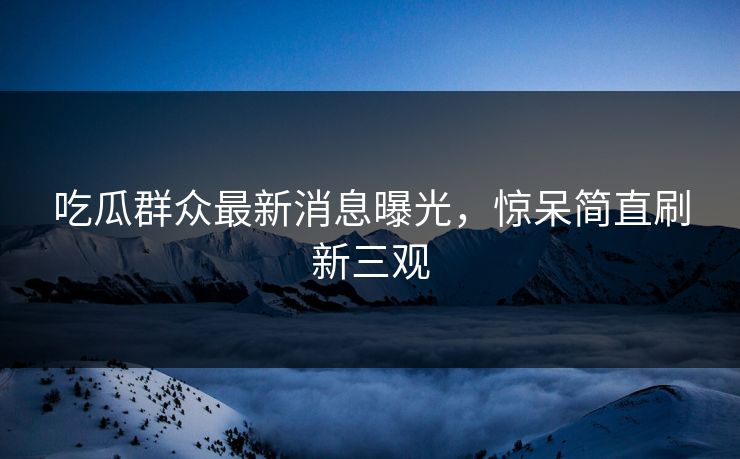 吃瓜群众最新消息曝光，惊呆简直刷新三观