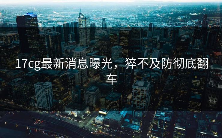 17cg最新消息曝光，猝不及防彻底翻车