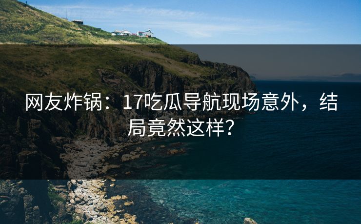 网友炸锅：17吃瓜导航现场意外，结局竟然这样？