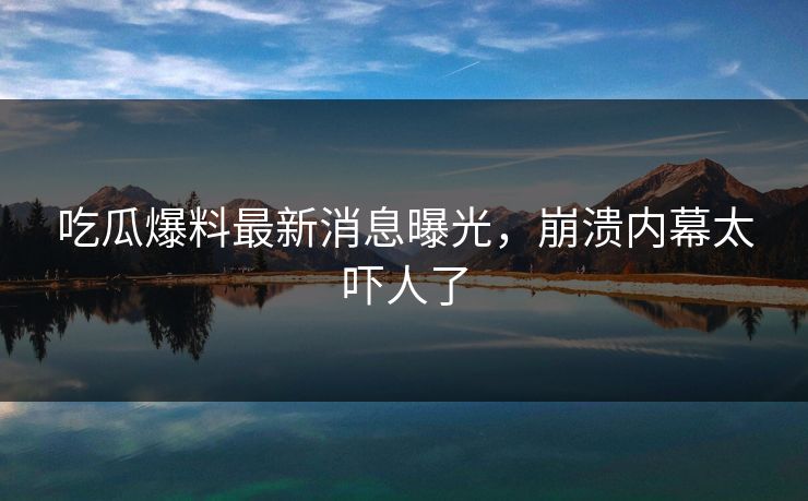 吃瓜爆料最新消息曝光，崩溃内幕太吓人了
