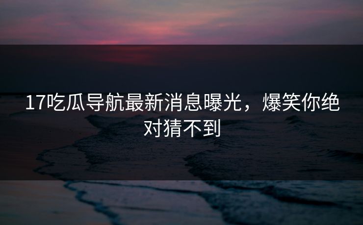 17吃瓜导航最新消息曝光，爆笑你绝对猜不到
