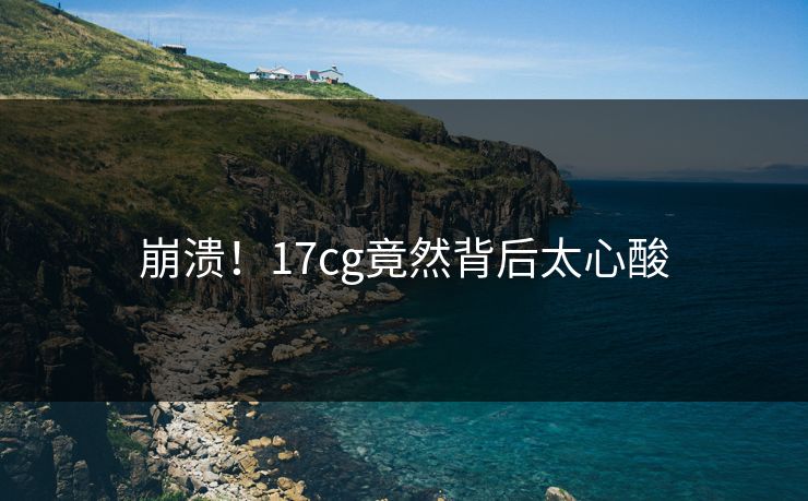 崩溃！17cg竟然背后太心酸