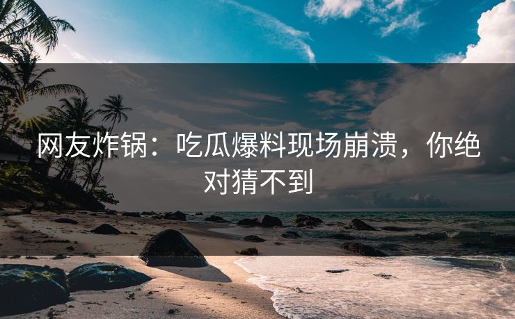 网友炸锅：吃瓜爆料现场崩溃，你绝对猜不到