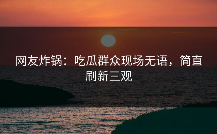 网友炸锅：吃瓜群众现场无语，简直刷新三观