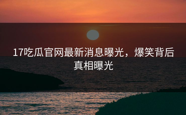 17吃瓜官网最新消息曝光，爆笑背后真相曝光