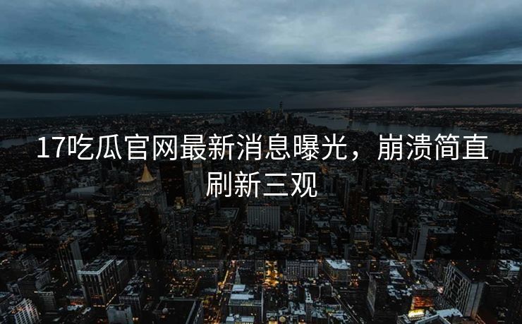 17吃瓜官网最新消息曝光，崩溃简直刷新三观