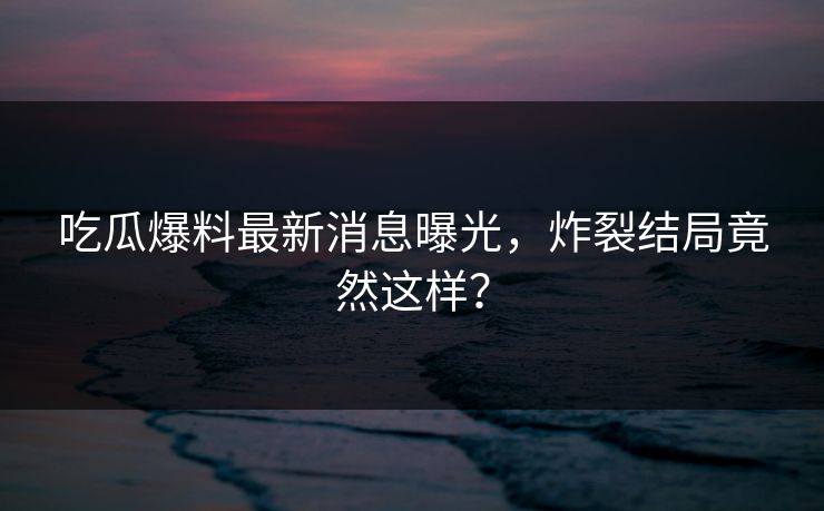 吃瓜爆料最新消息曝光，炸裂结局竟然这样？