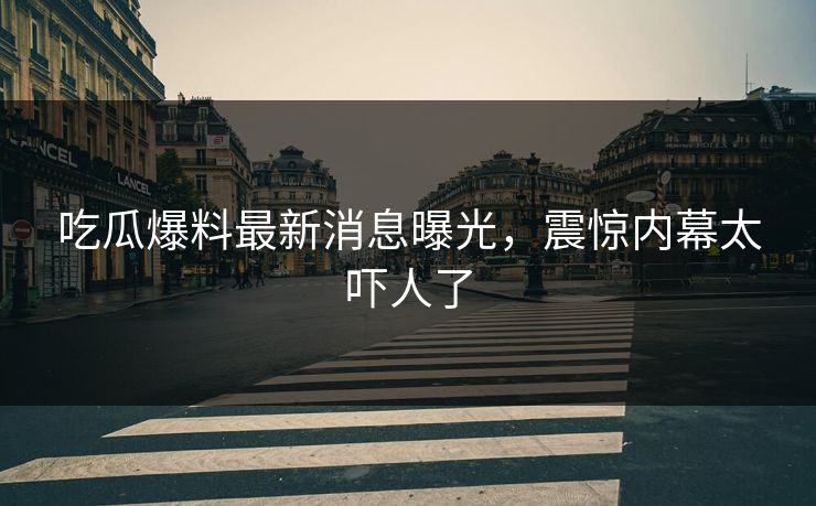 吃瓜爆料最新消息曝光，震惊内幕太吓人了