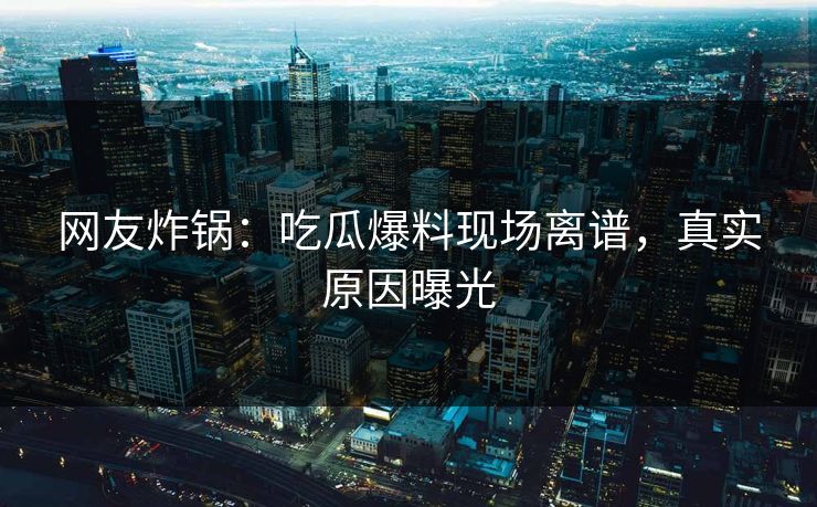 网友炸锅：吃瓜爆料现场离谱，真实原因曝光