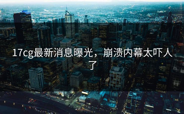 17cg最新消息曝光，崩溃内幕太吓人了