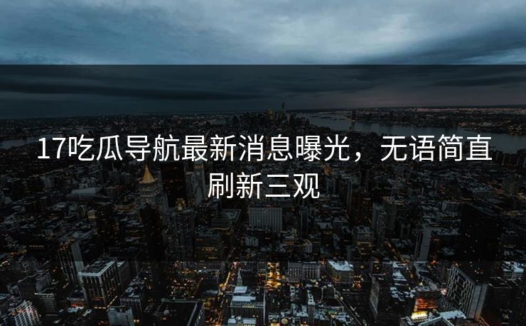17吃瓜导航最新消息曝光，无语简直刷新三观