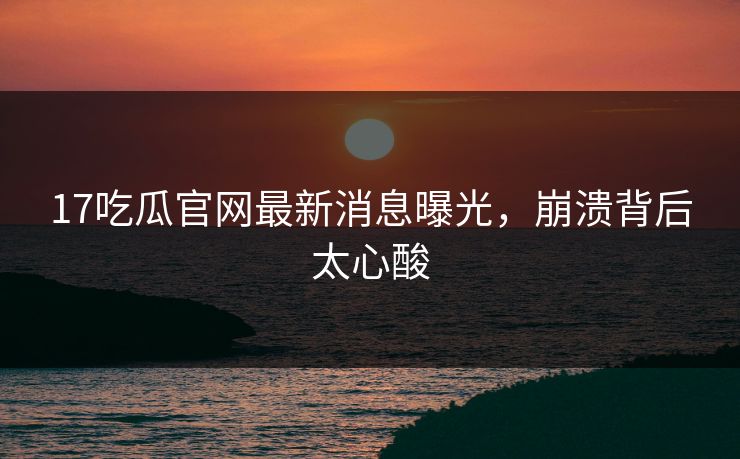 17吃瓜官网最新消息曝光，崩溃背后太心酸