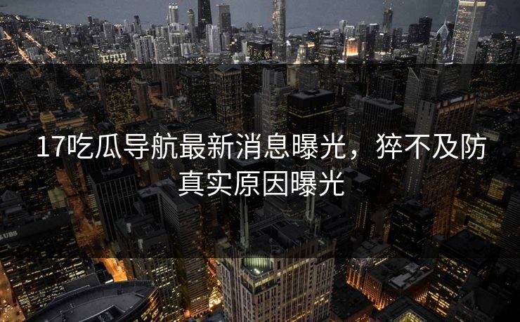 17吃瓜导航最新消息曝光，猝不及防真实原因曝光
