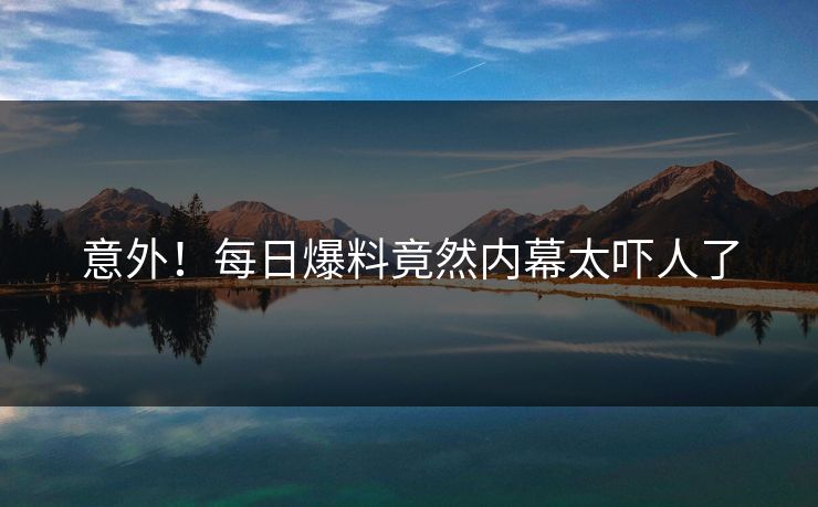 意外！每日爆料竟然内幕太吓人了