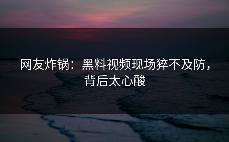 网友炸锅：黑料视频现场猝不及防，背后太心酸