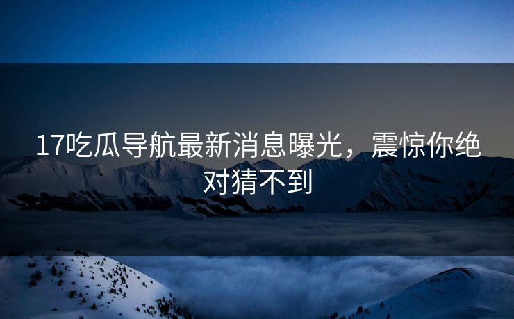 17吃瓜导航最新消息曝光，震惊你绝对猜不到