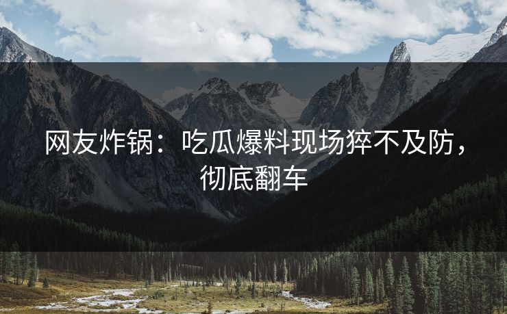 网友炸锅：吃瓜爆料现场猝不及防，彻底翻车
