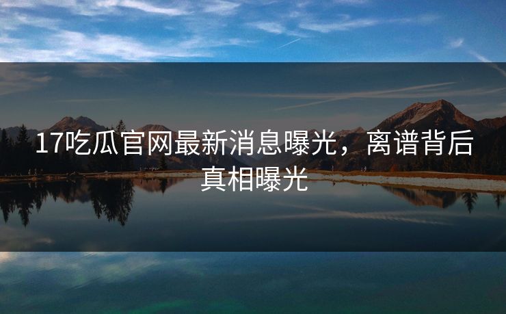 17吃瓜官网最新消息曝光，离谱背后真相曝光