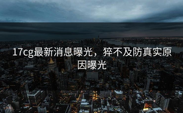 17cg最新消息曝光，猝不及防真实原因曝光