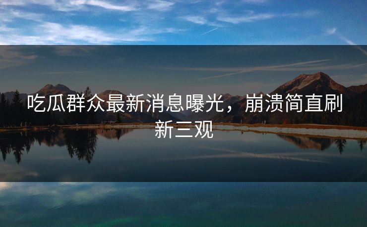 吃瓜群众最新消息曝光，崩溃简直刷新三观