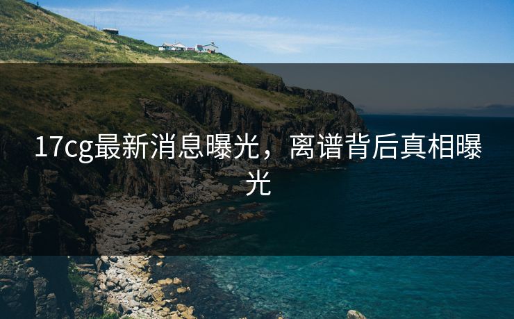 17cg最新消息曝光，离谱背后真相曝光