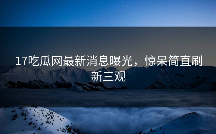 17吃瓜网最新消息曝光，惊呆简直刷新三观