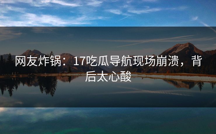 网友炸锅：17吃瓜导航现场崩溃，背后太心酸