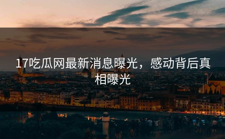 17吃瓜网最新消息曝光，感动背后真相曝光