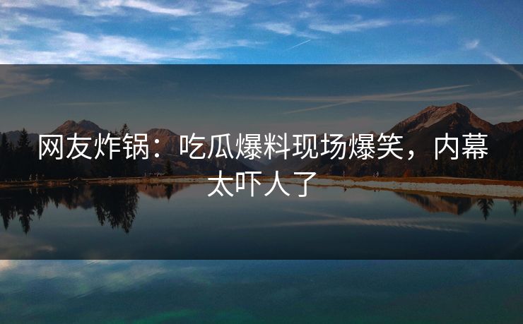 网友炸锅：吃瓜爆料现场爆笑，内幕太吓人了