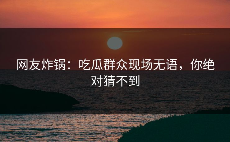 网友炸锅：吃瓜群众现场无语，你绝对猜不到