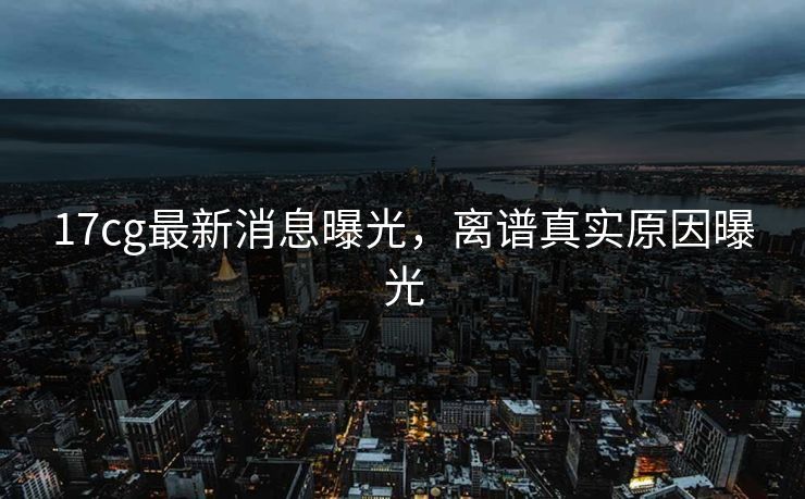 17cg最新消息曝光，离谱真实原因曝光