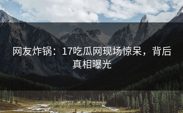网友炸锅：17吃瓜网现场惊呆，背后真相曝光