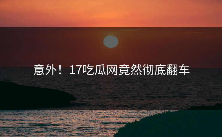 意外！17吃瓜网竟然彻底翻车
